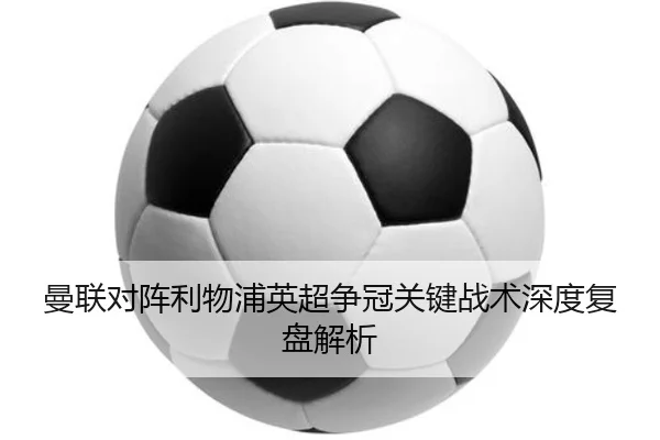 曼联对阵利物浦英超争冠关键战术深度复盘解析